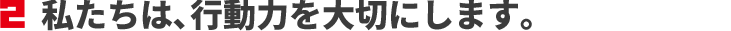 私たちは、行動力を大切にします。